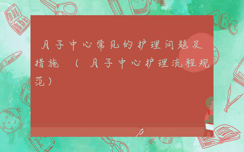 月子中心常见的护理问题及措施 (月子中心护理流程规范)